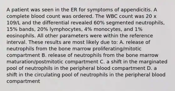 A patient was seen in the ER for symptoms of appendicitis. A complete blood count was ordered. The WBC count was 20 x 109/L and the differential revealed 60% segmented neutrophils, 15% bands, 20% lymphocytes, 4% monocytes, and 1% eosinophils. All other parameters were within the reference interval. These results are most likely due to: A. release of neutrophils from the bone marrow proliferating/mitotic compartment B. release of neutrophils from the bone marrow maturation/postmitotic compartment C. a shift in the marginated pool of neutrophils in the peripheral blood compartment D. a shift in the circulating pool of neutrophils in the peripheral blood compartment