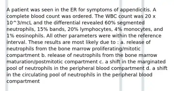 A patient was seen in the ER for symptoms of appendicitis. A complete blood count was ordered. The WBC count was 20 x 10^3/mcL and the differential revealed 60% segmented neutrophils, 15% bands, 20% lymphocytes, 4% monocytes, and 1% eosinophils. All other parameters were within the reference interval. These results are most likely due to : a. release of neutrophils from the bone marrow proliferating/mitotic compartment b. release of neutrophils from the bone marrow maturation/postmitotic compartment c. a shift in the marginated pool of neutrophils in the peripheral blood compartment d. a shift in the circulating pool of neutrophils in the peripheral blood compartment