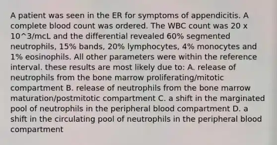 A patient was seen in the ER for symptoms of appendicitis. A complete blood count was ordered. The WBC count was 20 x 10^3/mcL and the differential revealed 60% segmented neutrophils, 15% bands, 20% lymphocytes, 4% monocytes and 1% eosinophils. All other parameters were within the reference interval. these results are most likely due to: A. release of neutrophils from the bone marrow proliferating/mitotic compartment B. release of neutrophils from the bone marrow maturation/postmitotic compartment C. a shift in the marginated pool of neutrophils in the peripheral blood compartment D. a shift in the circulating pool of neutrophils in the peripheral blood compartment