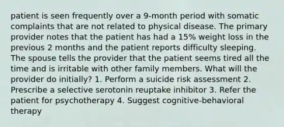 patient is seen frequently over a 9-month period with somatic complaints that are not related to physical disease. The primary provider notes that the patient has had a 15% weight loss in the previous 2 months and the patient reports difficulty sleeping. The spouse tells the provider that the patient seems tired all the time and is irritable with other family members. What will the provider do initially? 1. Perform a suicide risk assessment 2. Prescribe a selective serotonin reuptake inhibitor 3. Refer the patient for psychotherapy 4. Suggest cognitive-behavioral therapy