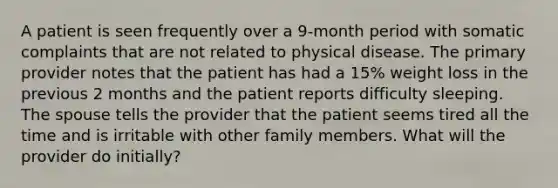 A patient is seen frequently over a 9-month period with somatic complaints that are not related to physical disease. The primary provider notes that the patient has had a 15% weight loss in the previous 2 months and the patient reports difficulty sleeping. The spouse tells the provider that the patient seems tired all the time and is irritable with other family members. What will the provider do initially?