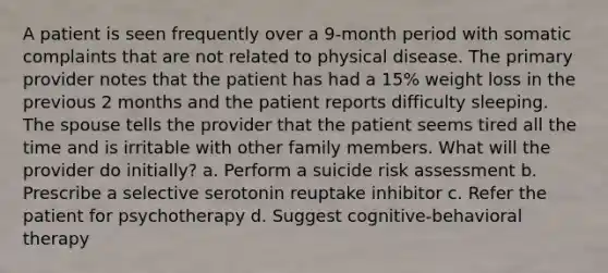 A patient is seen frequently over a 9-month period with somatic complaints that are not related to physical disease. The primary provider notes that the patient has had a 15% weight loss in the previous 2 months and the patient reports difficulty sleeping. The spouse tells the provider that the patient seems tired all the time and is irritable with other family members. What will the provider do initially? a. Perform a suicide risk assessment b. Prescribe a selective serotonin reuptake inhibitor c. Refer the patient for psychotherapy d. Suggest cognitive-behavioral therapy