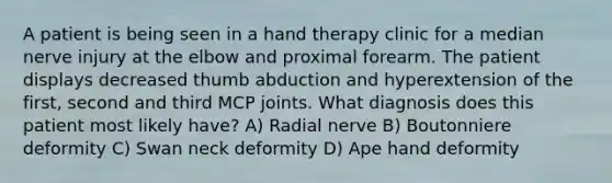 A patient is being seen in a hand therapy clinic for a median nerve injury at the elbow and proximal forearm. The patient displays decreased thumb abduction and hyperextension of the first, second and third MCP joints. What diagnosis does this patient most likely have? A) Radial nerve B) Boutonniere deformity C) Swan neck deformity D) Ape hand deformity