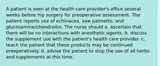 A patient is seen at the health care provider's office several weeks before hip surgery for preoperative assessment. The patient reports use of echinacea, saw palmetto, and glucosamine/chondroitin. The nurse should a. ascertain that there will be no interactions with anesthetic agents. b. discuss the supplement use with the patient's health care provider. c. teach the patient that these products may be continued preoperatively. d. advise the patient to stop the use of all herbs and supplements at this time.