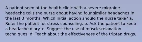 A patient seen at the health clinic with a severe migraine headache tells the nurse about having four similar headaches in the last 3 months. Which initial action should the nurse take? a. Refer the patient for stress counseling. b. Ask the patient to keep a headache diary. c. Suggest the use of muscle-relaxation techniques. d. Teach about the effectiveness of the triptan drugs.