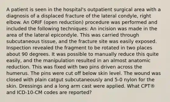 A patient is seen in the hospital's outpatient surgical area with a diagnosis of a displaced fracture of the lateral condyle, right elbow. An ORIF (open reduction) procedure was performed and included the following techniques: An incision was made in the area of the lateral epicondyle. This was carried through subcutaneous tissue, and the fracture site was easily exposed. Inspection revealed the fragment to be rotated in two places about 90 degrees. It was possible to manually reduce this quite easily, and the manipulation resulted in an almost anatomic reduction. This was fixed with two pins driven across the humerus. The pins were cut off below skin level. The wound was closed with plain catgut subcutaneously and 5-0 nylon for the skin. Dressings and a long arm cast were applied. What CPT® and ICD-10-CM codes are reported?