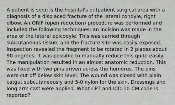 A patient is seen is the hospital's outpatient surgical area with a diagnosis of a displaced fracture of the lateral condyle, right elbow. An ORIF (open reduction) procedure was performed and included the following techniques: an incision was made in the area of the lateral epicodyle. This was carried through subcutaneous tissue, and the fracture site was easily exposed. Inspection revealed the fragment to be rotated in 2 places about 90 degrees. It was possible to manually reduce this quite easily. The manipulation resulted in an almost anatomic reduction. This was fixed with two pins driven across the humerus. The pins were cut off below skin level. The wound was closed with plain catgut subcutaneously and 5-0 nylon for the skin. Dressings and long arm cast were applied. What CPT and ICD-10-CM code is reported?