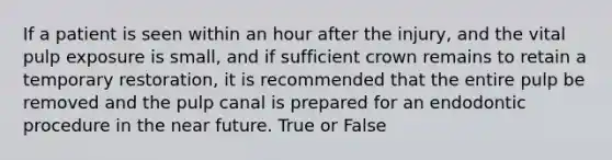 If a patient is seen within an hour after the injury, and the vital pulp exposure is small, and if sufficient crown remains to retain a temporary restoration, it is recommended that the entire pulp be removed and the pulp canal is prepared for an endodontic procedure in the near future. True or False