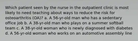 Which patient seen by the nurse in the outpatient clinic is most likely to need teaching about ways to reduce the risk for osteoarthritis (OA)? a. A 56-yr-old man who has a sedentary office job b. A 38-yr-old man who plays on a summer softball team c. A 38-yr-old woman who is newly diagnosed with diabetes d. A 56-yr-old woman who works on an automotive assembly line