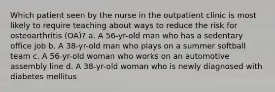 Which patient seen by the nurse in the outpatient clinic is most likely to require teaching about ways to reduce the risk for osteoarthritis (OA)? a. A 56-yr-old man who has a sedentary office job b. A 38-yr-old man who plays on a summer softball team c. A 56-yr-old woman who works on an automotive assembly line d. A 38-yr-old woman who is newly diagnosed with diabetes mellitus