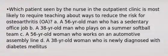 •Which patient seen by the nurse in the outpatient clinic is most likely to require teaching about ways to reduce the risk for osteoarthritis (OA)? a. A 56-yr-old man who has a sedentary office job b. A 38-yr-old man who plays on a summer softball team c. A 56-yr-old woman who works on an automotive assembly line d. A 38-yr-old woman who is newly diagnosed with diabetes mellitus