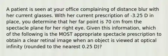 A patient is seen at your office complaining of distance blur with her current glasses. With her current prescription of -3.25 D in place, you determine that her far point is 70 cm from the spectacle plane for her right eye. Given this information, which of the following is the MOST appropriate spectacle prescription to obtain a clear retinal image when an object is viewed at optical infinity (rounded to the nearest 0.25 D)?