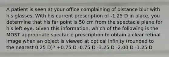 A patient is seen at your office complaining of distance blur with his glasses. With his current prescription of -1.25 D in place, you determine that his far point is 50 cm from the spectacle plane for his left eye. Given this information, which of the following is the MOST appropriate spectacle prescription to obtain a clear retinal image when an object is viewed at optical infinity (rounded to the nearest 0.25 D)? +0.75 D -0.75 D -3.25 D -2.00 D -1.25 D