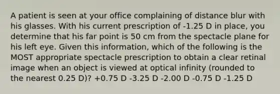 A patient is seen at your office complaining of distance blur with his glasses. With his current prescription of -1.25 D in place, you determine that his far point is 50 cm from the spectacle plane for his left eye. Given this information, which of the following is the MOST appropriate spectacle prescription to obtain a clear retinal image when an object is viewed at optical infinity (rounded to the nearest 0.25 D)? +0.75 D -3.25 D -2.00 D -0.75 D -1.25 D