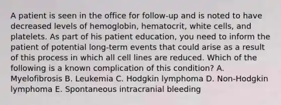 A patient is seen in the office for follow-up and is noted to have decreased levels of hemoglobin, hematocrit, white cells, and platelets. As part of his patient education, you need to inform the patient of potential long-term events that could arise as a result of this process in which all cell lines are reduced. Which of the following is a known complication of this condition? A. Myelofibrosis B. Leukemia C. Hodgkin lymphoma D. Non-Hodgkin lymphoma E. Spontaneous intracranial bleeding