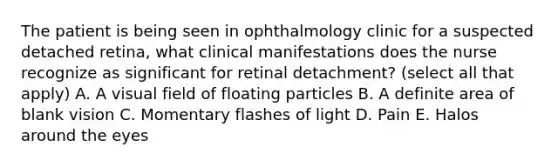 The patient is being seen in ophthalmology clinic for a suspected detached retina, what clinical manifestations does the nurse recognize as significant for retinal detachment? (select all that apply) A. A visual field of floating particles B. A definite area of blank vision C. Momentary flashes of light D. Pain E. Halos around the eyes