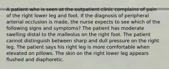 A patient who is seen at the outpatient clinic complains of pain of the right lower leg and foot. If the diagnosis of peripheral arterial occlusion is made, the nurse expects to see which of the following signs and symptoms? The patient has moderate swelling distal to the malleolus on the right foot. The patient cannot distinguish between sharp and dull pressure on the right leg. The patient says his right leg is more comfortable when elevated on pillows. The skin on the right lower leg appears flushed and diaphoretic.