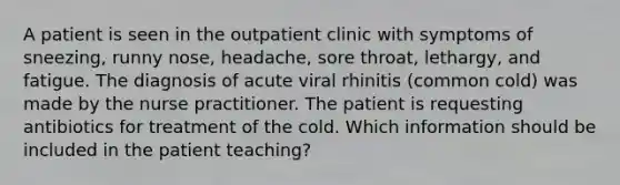 A patient is seen in the outpatient clinic with symptoms of sneezing, runny nose, headache, sore throat, lethargy, and fatigue. The diagnosis of acute viral rhinitis (common cold) was made by the nurse practitioner. The patient is requesting antibiotics for treatment of the cold. Which information should be included in the patient teaching?