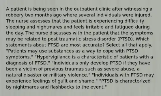 A patient is being seen in the outpatient clinic after witnessing a robbery two months ago where several individuals were injured. The nurse assesses that the patient is experiencing difficulty sleeping and nightmares and feels irritable and fatigued during the day. The nurse discusses with the patient that the symptoms may be related to post traumatic stress disorder (PTSD). Which statements about PTSD are most accurate? Select all that apply. "Patients may use substances as a way to cope with PTSD symptoms." "Hypervigilance is a characteristic of patients with a diagnosis of PTSD." "Individuals only develop PTSD if they have been a victim of previous traumas such as severe abuse, a natural disaster or military violence." "Individuals with PTSD may experience feelings of guilt and shame." "PTSD is characterized by nightmares and flashbacks to the event."