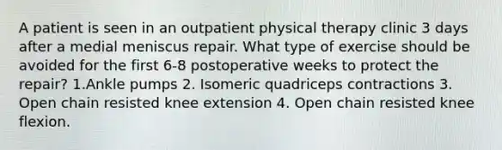 A patient is seen in an outpatient physical therapy clinic 3 days after a medial meniscus repair. What type of exercise should be avoided for the first 6-8 postoperative weeks to protect the repair? 1.Ankle pumps 2. Isomeric quadriceps contractions 3. Open chain resisted knee extension 4. Open chain resisted knee flexion.