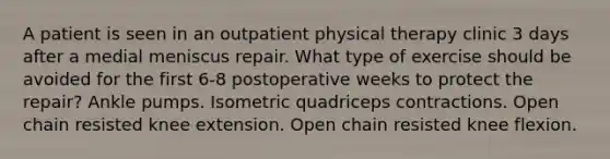 A patient is seen in an outpatient physical therapy clinic 3 days after a medial meniscus repair. What type of exercise should be avoided for the first 6-8 postoperative weeks to protect the repair? Ankle pumps. Isometric quadriceps contractions. Open chain resisted knee extension. Open chain resisted knee flexion.