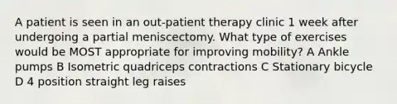 A patient is seen in an out-patient therapy clinic 1 week after undergoing a partial meniscectomy. What type of exercises would be MOST appropriate for improving mobility? A Ankle pumps B Isometric quadriceps contractions C Stationary bicycle D 4 position straight leg raises