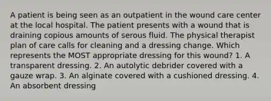 A patient is being seen as an outpatient in the wound care center at the local hospital. The patient presents with a wound that is draining copious amounts of serous fluid. The physical therapist plan of care calls for cleaning and a dressing change. Which represents the MOST appropriate dressing for this wound? 1. A transparent dressing. 2. An autolytic debrider covered with a gauze wrap. 3. An alginate covered with a cushioned dressing. 4. An absorbent dressing