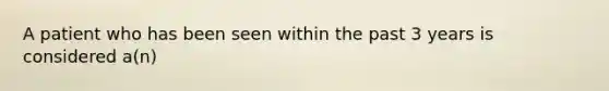 A patient who has been seen within the past 3 years is considered a(n)