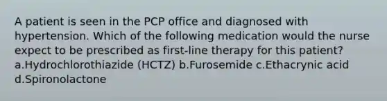 A patient is seen in the PCP office and diagnosed with hypertension. Which of the following medication would the nurse expect to be prescribed as first-line therapy for this patient? a.Hydrochlorothiazide (HCTZ) b.Furosemide c.Ethacrynic acid d.Spironolactone