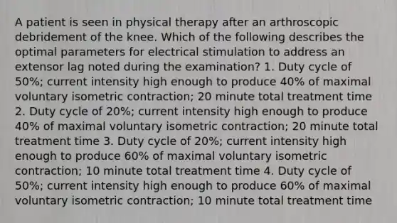 A patient is seen in physical therapy after an arthroscopic debridement of the knee. Which of the following describes the optimal parameters for electrical stimulation to address an extensor lag noted during the examination? 1. Duty cycle of 50%; current intensity high enough to produce 40% of maximal voluntary isometric contraction; 20 minute total treatment time 2. Duty cycle of 20%; current intensity high enough to produce 40% of maximal voluntary isometric contraction; 20 minute total treatment time 3. Duty cycle of 20%; current intensity high enough to produce 60% of maximal voluntary isometric contraction; 10 minute total treatment time 4. Duty cycle of 50%; current intensity high enough to produce 60% of maximal voluntary isometric contraction; 10 minute total treatment time