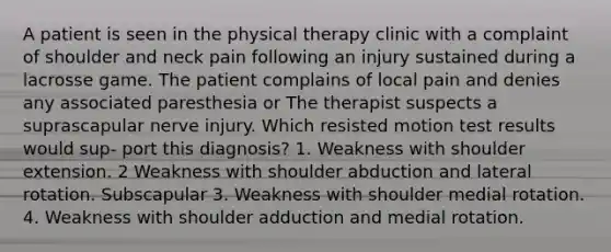 A patient is seen in the physical therapy clinic with a complaint of shoulder and neck pain following an injury sustained during a lacrosse game. The patient complains of local pain and denies any associated paresthesia or The therapist suspects a suprascapular nerve injury. Which resisted motion test results would sup- port this diagnosis? 1. Weakness with shoulder extension. 2 Weakness with shoulder abduction and lateral rotation. Subscapular 3. Weakness with shoulder medial rotation. 4. Weakness with shoulder adduction and medial rotation.