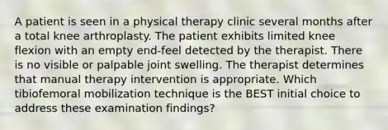 A patient is seen in a physical therapy clinic several months after a total knee arthroplasty. The patient exhibits limited knee flexion with an empty end-feel detected by the therapist. There is no visible or palpable joint swelling. The therapist determines that manual therapy intervention is appropriate. Which tibiofemoral mobilization technique is the BEST initial choice to address these examination findings?