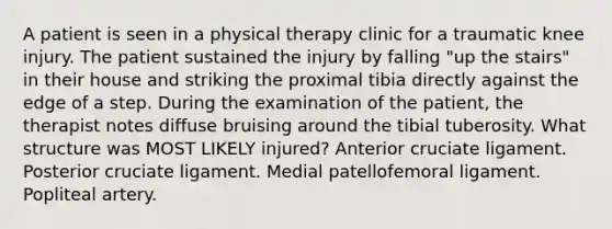 A patient is seen in a physical therapy clinic for a traumatic knee injury. The patient sustained the injury by falling "up the stairs" in their house and striking the proximal tibia directly against the edge of a step. During the examination of the patient, the therapist notes diffuse bruising around the tibial tuberosity. What structure was MOST LIKELY injured? Anterior cruciate ligament. Posterior cruciate ligament. Medial patellofemoral ligament. Popliteal artery.