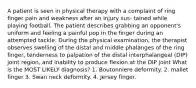 A patient is seen in physical therapy with a complaint of ring finger pain and weakness after an injury sus- tained while playing football. The patient describes grabbing an opponent's uniform and feeling a painful pop in the finger during an attempted tackle. During the physical examination, the therapist observes swelling of the distal and middle phalanges of the ring finger, tenderness to palpation of the distal interphalangeal (DIP) joint region, and inability to produce flexion at the DIP joint What is the MOST LIKELY diagnosis? 1. Boutonniere deformity. 2. mallet finger 3. Swan neck deformity. 4. Jersey finger.