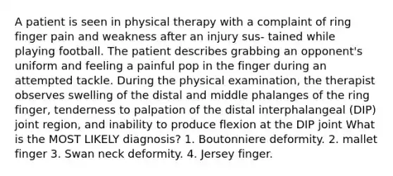 A patient is seen in physical therapy with a complaint of ring finger pain and weakness after an injury sus- tained while playing football. The patient describes grabbing an opponent's uniform and feeling a painful pop in the finger during an attempted tackle. During the physical examination, the therapist observes swelling of the distal and middle phalanges of the ring finger, tenderness to palpation of the distal interphalangeal (DIP) joint region, and inability to produce flexion at the DIP joint What is the MOST LIKELY diagnosis? 1. Boutonniere deformity. 2. mallet finger 3. Swan neck deformity. 4. Jersey finger.