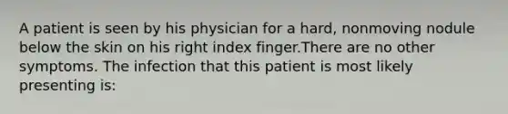 A patient is seen by his physician for a hard, nonmoving nodule below the skin on his right index finger.There are no other symptoms. The infection that this patient is most likely presenting is: