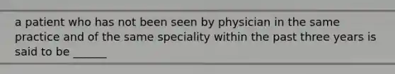 a patient who has not been seen by physician in the same practice and of the same speciality within the past three years is said to be ______