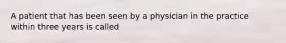 A patient that has been seen by a physician in the practice within three years is called