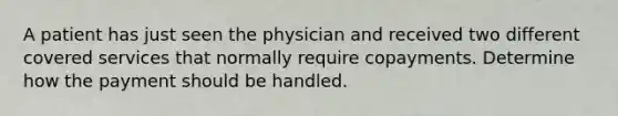 A patient has just seen the physician and received two different covered services that normally require copayments. Determine how the payment should be handled.