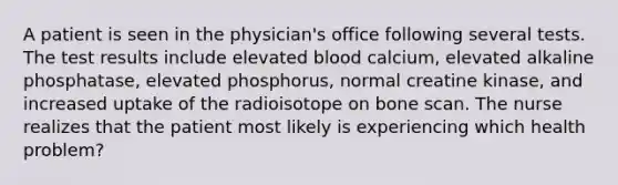 A patient is seen in the​ physician's office following several tests. The test results include elevated blood​ calcium, elevated alkaline​ phosphatase, elevated​ phosphorus, normal creatine​ kinase, and increased uptake of the radioisotope on bone scan. The nurse realizes that the patient most likely is experiencing which health​ problem?