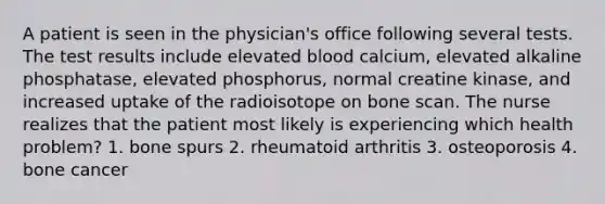 A patient is seen in the physician's office following several tests. The test results include elevated blood calcium, elevated alkaline phosphatase, elevated phosphorus, normal creatine kinase, and increased uptake of the radioisotope on bone scan. The nurse realizes that the patient most likely is experiencing which health problem? 1. bone spurs 2. rheumatoid arthritis 3. osteoporosis 4. bone cancer