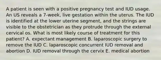 A patient is seen with a positive pregnancy test and IUD usage. An US reveals a 7-week, live gestation within the uterus. The IUD is identified at the lower uterine segment, and the strings are visible to the obstetrician as they protrude through the external cervical os. What is most likely course of treatment for this patient? A. expectant management B. laparoscopic surgery to remove the IUD C. laparoscopic concurrent IUD removal and abortion D. IUD removal through the cervix E. medical abortion