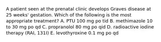 A patient seen at the prenatal clinic develops Graves disease at 25 weeks' gestation. Which of the following is the most appropriate treatment? A. PTU 100 mg po tid B. methimazole 10 to 30 mg po qd C. propranolol 80 mg po qid D. radioactive iodine therapy (RAI, 131I) E. levothyroxine 0.1 mg po qd