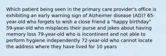 Which patient being seen in the primary care provider's office is exhibiting an early warning sign of Alzheimer disease (AD)? 65-year-old who forgets to wish a close friend a "happy birthday" 59-year-old who misplaces their purse and jokes about having memory loss 79-year-old who is incontinent and not able to perform hygiene independently 72-year-old who cannot locate the address where they have lived for 10 years