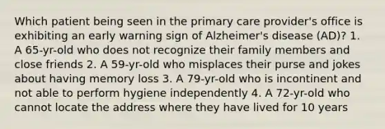 Which patient being seen in the primary care provider's office is exhibiting an early warning sign of Alzheimer's disease (AD)? 1. A 65-yr-old who does not recognize their family members and close friends 2. A 59-yr-old who misplaces their purse and jokes about having memory loss 3. A 79-yr-old who is incontinent and not able to perform hygiene independently 4. A 72-yr-old who cannot locate the address where they have lived for 10 years