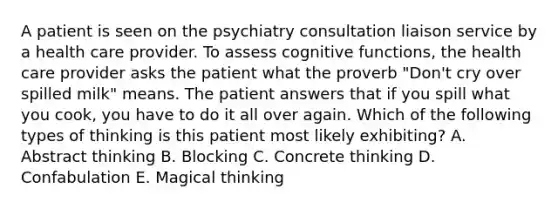 A patient is seen on the psychiatry consultation liaison service by a health care provider. To assess cognitive functions, the health care provider asks the patient what the proverb "Don't cry over spilled milk" means. The patient answers that if you spill what you cook, you have to do it all over again. Which of the following types of thinking is this patient most likely exhibiting? A. Abstract thinking B. Blocking C. Concrete thinking D. Confabulation E. Magical thinking