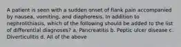 A patient is seen with a sudden onset of flank pain accompanied by nausea, vomiting, and diaphoresis. In addition to nephrolithiasis, which of the following should be added to the list of differential diagnoses? a. Pancreatitis b. Peptic ulcer disease c. Diverticulitis d. All of the above