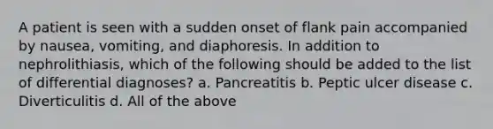 A patient is seen with a sudden onset of flank pain accompanied by nausea, vomiting, and diaphoresis. In addition to nephrolithiasis, which of the following should be added to the list of differential diagnoses? a. Pancreatitis b. Peptic ulcer disease c. Diverticulitis d. All of the above