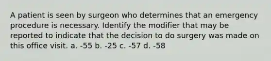 A patient is seen by surgeon who determines that an emergency procedure is necessary. Identify the modifier that may be reported to indicate that the decision to do surgery was made on this office visit. a. -55 b. -25 c. -57 d. -58