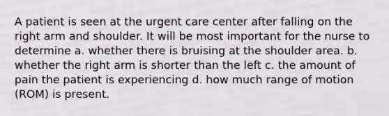 A patient is seen at the urgent care center after falling on the right arm and shoulder. It will be most important for the nurse to determine a. whether there is bruising at the shoulder area. b. whether the right arm is shorter than the left c. the amount of pain the patient is experiencing d. how much range of motion (ROM) is present.